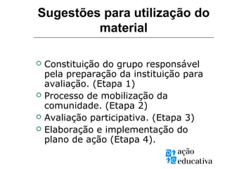  Constituição do grupo responsável
pela preparação da instituição para
avaliação. (Etapa 1)
 Processo de mobilização da
comunidade. (Etapa 2)
 Avaliação participativa. (Etapa 3)
 Elaboração e implementação do
plano de ação (Etapa 4).
Sugestões para utilização do
material
 