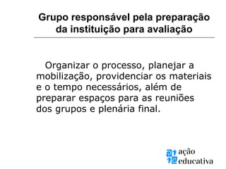 Organizar o processo, planejar a
mobilização, providenciar os materiais
e o tempo necessários, além de
preparar espaços para as reuniões
dos grupos e plenária final.
Grupo responsável pela preparação
da instituição para avaliação
 