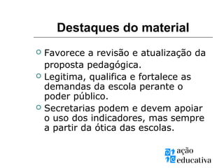 Destaques do material
 Favorece a revisão e atualização da
proposta pedagógica.
 Legitima, qualifica e fortalece as
demandas da escola perante o
poder público.
 Secretarias podem e devem apoiar
o uso dos indicadores, mas sempre
a partir da ótica das escolas.
 