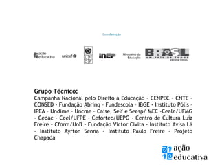 Grupo Técnico:
Campanha Nacional pelo Direito a Educação – CENPEC – CNTE –
CONSED - Fundação Abrinq – Fundescola – IBGE - Instituto Pólis –
IPEA – Undime – Uncme – Caise, Seif e Seesp/ MEC -Ceale/UFMG
- Cedac - Ceel/UFPE - Cefortec/UEPG - Centro de Cultura Luiz
Freire - Cform/UnB - Fundação Victor Civita - Instituto Avisa Lá
- Instituto Ayrton Senna - Instituto Paulo Freire - Projeto
Chapada
 