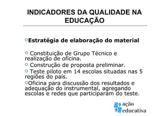 INDICADORES DA QUALIDADE NA
EDUCAÇÃO
Estratégia de elaboração do material
 Constituição de Grupo Técnico e
realização de oficina.
 Construção de proposta preliminar.
 Teste piloto em 14 escolas situadas nas 5
regiões do país.
Oficina para discussão dos resultados e
adequação do instrumental, agregando
escolas e redes que participaram do teste.
 