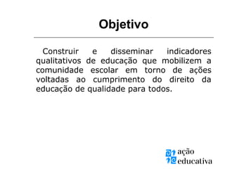 Objetivo
Construir e disseminar indicadores
qualitativos de educação que mobilizem a
comunidade escolar em torno de ações
voltadas ao cumprimento do direito da
educação de qualidade para todos.
 