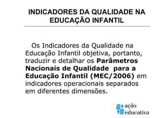 INDICADORES DA QUALIDADE NA
EDUCAÇÃO INFANTIL
Os Indicadores da Qualidade na
Educação Infantil objetiva, portanto,
traduzir e detalhar os Parâmetros
Nacionais de Qualidade para a
Educação Infantil (MEC/2006) em
indicadores operacionais separados
em diferentes dimensões.
 