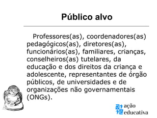 Público alvo
Professores(as), coordenadores(as)
pedagógicos(as), diretores(as),
funcionários(as), familiares, crianças,
conselheiros(as) tutelares, da
educação e dos direitos da criança e
adolescente, representantes de órgão
públicos, de universidades e de
organizações não governamentais
(ONGs).
 