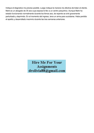 Indique el diagnstico ms preciso posible. Luego indique la manera ms efectiva de tratar al cliente.
Mark es un abogado de 35 aos cuya esposa lo llev a un centro psiquitrico. Aunque Mark ha
estado funcionando normalmente durante los ltimos aos, de repente se sinti gravemente
perturbado y deprimido. En el momento del ingreso, tena un arma para suicidarse. Haba perdido
el apetito y desarrollado insomnio durante las tres semanas anteriores.
 