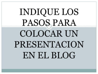 INDIQUE LOS PASOS PARA COLOCAR UN PRESENTACION EN EL BLOG 