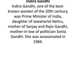 Indira Gandhi
  Indira Gandhi, one of the best-
known women of the 20th century,
    was Prime Minister of India,
  daughter of Jawaharlal Nehru,
mother of Sanjay and Rajiv Gandhi,
 mother-in-law of politician Sonia
 Gandhi. She was assassinated in
               1984.
 
