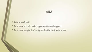 AIM 
• Education for all 
• To ensure no child lacks opportunities and support 
• To ensure people don’t migrate for the basic education 
 