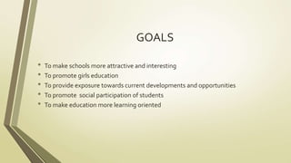 GOALS 
• To make schools more attractive and interesting 
• To promote girls education 
• To provide exposure towards current developments and opportunities 
• To promote social participation of students 
• To make education more learning oriented 
 