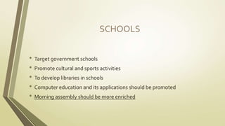 SCHOOLS 
• Target government schools 
• Promote cultural and sports activities 
• To develop libraries in schools 
• Computer education and its applications should be promoted 
• Morning assembly should be more enriched 
 