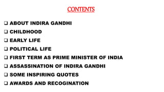 CONTENTS
 ABOUT INDIRA GANDHI
 CHILDHOOD
 EARLY LIFE
 POLITICAL LIFE
 FIRST TERM AS PRIME MINISTER OF INDIA
 ASSASSINATION OF INDIRA GANDHI
 SOME INSPIRING QUOTES
 AWARDS AND RECOGINATION
 