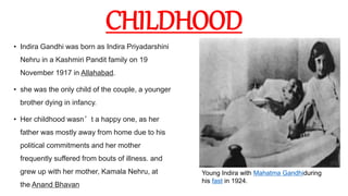 CHILDHOOD
• Indira Gandhi was born as Indira Priyadarshini
Nehru in a Kashmiri Pandit family on 19
November 1917 in Allahabad.
• she was the only child of the couple, a younger
brother dying in infancy.
• Her childhood wasn’t a happy one, as her
father was mostly away from home due to his
political commitments and her mother
frequently suffered from bouts of illness. and
grew up with her mother, Kamala Nehru, at
the Anand Bhavan
Young Indira with Mahatma Gandhiduring
his fast in 1924.
 