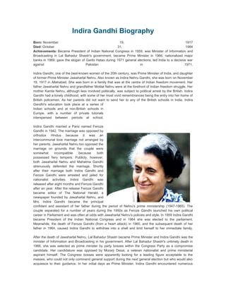 Indira Gandhi Biography
Born: November                                          19,                                          1917
Died: October                                         31,                                            1984
Achievements: Became President of Indian National Congress in 1959; was Minister of Information and
Broadcasting in Lal Bahadur Shastri's government; became Prime Minister in 1966; nationalized major
banks in 1969; gave the slogan of Garibi Hatao during 1971 general elections; led India to a decisive war
against                           Pakistan                           in                             1971.

Indira Gandhi, one of the best-known women of the 20th century, was Prime Minister of India, and daughter
of former Prime Minister Jawaharlal Nehru. Also known as Indira Nehru Gandhi, she was born on November
19, 1917 in Allahabad. She was born in a family that was at the centre of Indian freedom movement. Her
father Jawaharlal Nehru and grandfather Motilal Nehru were at the forefront of Indian freedom struggle. Her
mother Kamla Nehru, although less involved politically, was subject to political arrest by the British. Indira
Gandhi had a lonely childhood, with some of her most vivid remembrances being the entry into her home of
British policemen. As her parents did not want to send her to any of the British schools in India, Indira
Gandhi's education took place at a series of
Indian schools and at non-British schools in
Europe, with a number of private tutorials
interspersed between periods at school.

Indira Gandhi married a Parsi named Feroze
Gandhi in 1942. The marriage was opposed by
orthodox Hindus because it was an
intercommunal love marriage not arranged by
her parents. Jawaharlal Nehru too opposed the
marriage on grounds that the couple were
somewhat       incompatible    because    both
possessed fiery tempers. Publicly, however,
both Jawaharlal Nehru and Mahatma Gandhi
strenuously defended the marriage. Shortly
after their marriage both Indira Gandhi and
Feroze Gandhi were arrested and jailed for
nationalist activities. Indira Gandhi was
released after eight months and Feroze Gandhi
after an year. After the release Feroze Gandhi
became editor of The National Herald, a
newspaper founded by Jawaharlal Nehru, and
Mrs. Indira Gandhi became the principal
confidant and assistant of her father during the period of Nehru's prime ministership (1947-1965). The
couple separated for a number of years during the 1950s as Feroze Gandhi launched his own political
career in Parliament and was often at odds with Jawaharlal Nehru's policies and style. In 1959 Indira Gandhi
became President of the Indian National Congress and in 1964 she was elected to the parliament.
Meanwhile, the death of Feroze Gandhi (from a heart attack) in 1960, and the subsequent death of her
father in 1964, caused Indira Gandhi to withdraw into a shell and limit herself to her immediate family.

After the death of Jawaharlal Nehru, Lal Bahadur Shastri became Prime Minister and Indira Gandhi was the
minister of Information and Broadcasting in his government. After Lal Bahadur Shastri's untimely death in
1966, she was selected as prime minister by party bosses within the Congress Party as a compromise
candidate. Her candidature was opposed by Morarji Desai, a veteran nationalist and prime ministerial
aspirant himself. The Congress bosses were apparently looking for a leading figure acceptable to the
masses, who could not only command general support during the next general election but who would also
acquiesce to their guidance. In her initial days as Prime Minister, Indira Gandhi encountered numerous
 