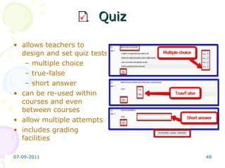 Quiz allows teachers to design and set quiz tests multiple choice true-false short answer  can be re-used within courses and even between courses allow multiple attempts includes grading facilities 