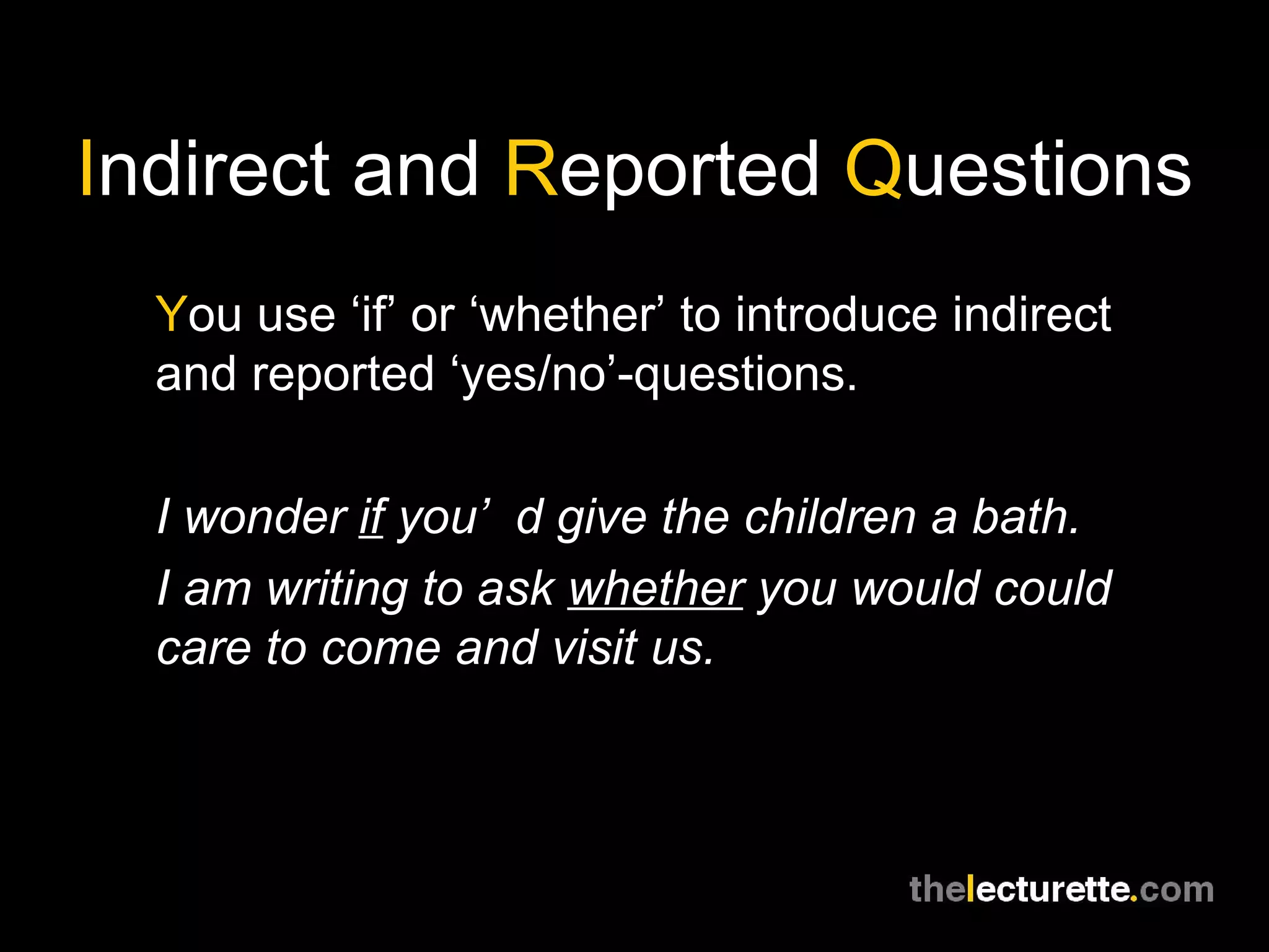 I ndirect and  R eported  Q uestions Y ou use ‘if’ or ‘whether’ to introduce indirect and reported ‘yes/no’-questions. I wonder  if  you’d give the children a bath. I am writing to ask  whether  you would could care to come and visit us. 