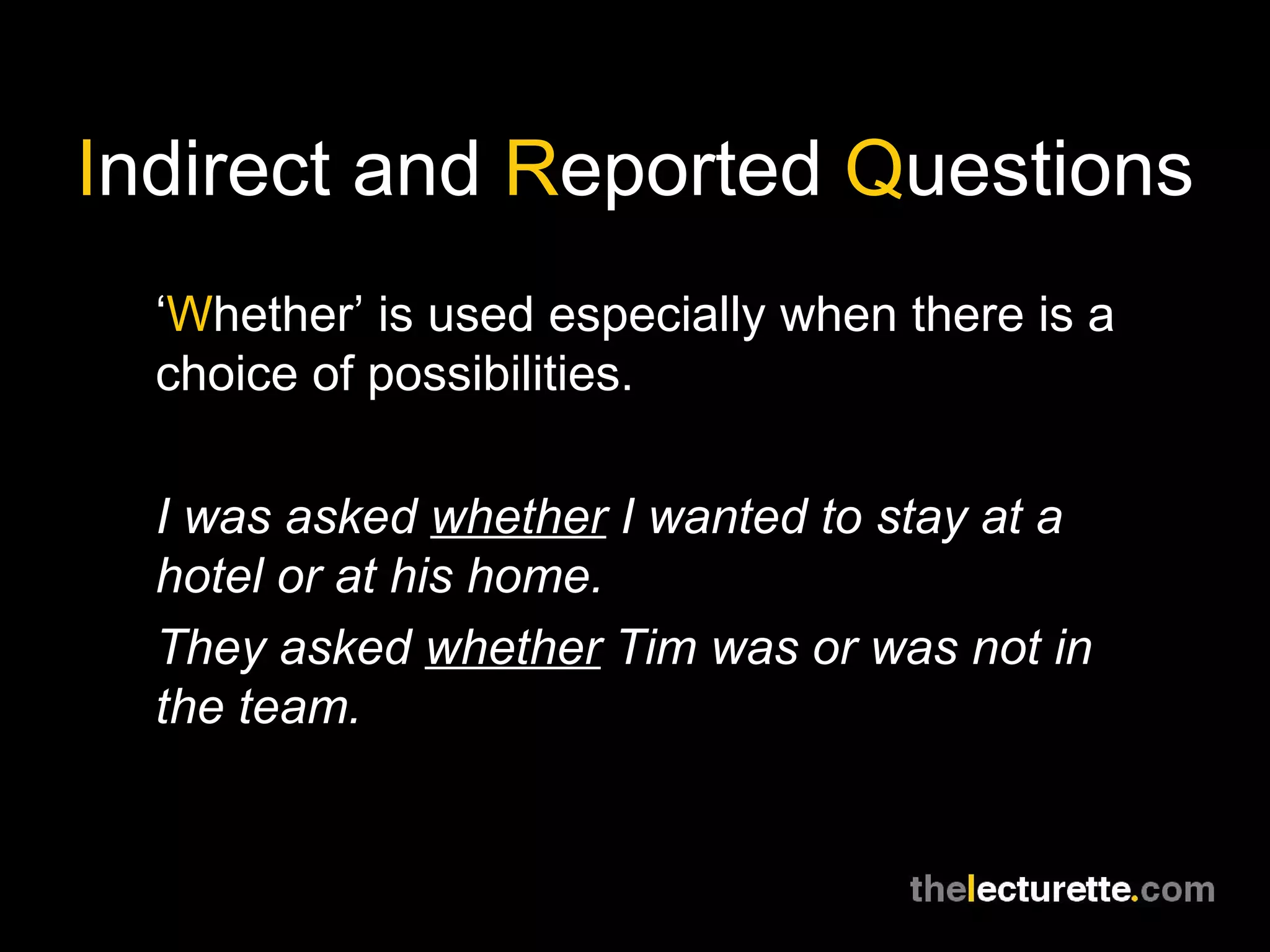 I ndirect and  R eported  Q uestions ‘ W hether’ is used especially when there is a choice of possibilities. I was asked  whether  I wanted to stay at a hotel or at his home. They asked  whether  Tim was or was not in the team. 