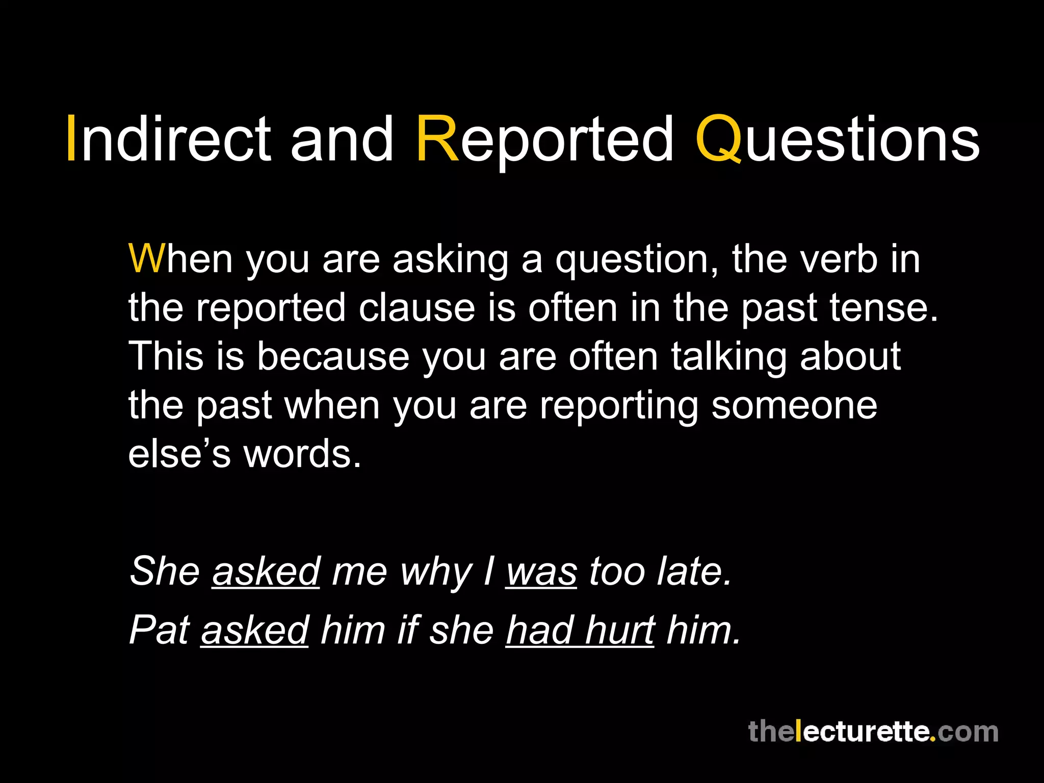 I ndirect and  R eported  Q uestions W hen you are asking a question, the verb in the reported clause is often in the past tense. This is because you are often talking about the past when you are reporting someone else’s words. She  asked  me why I  was  too late. Pat  asked  him if she  had hurt  him. 