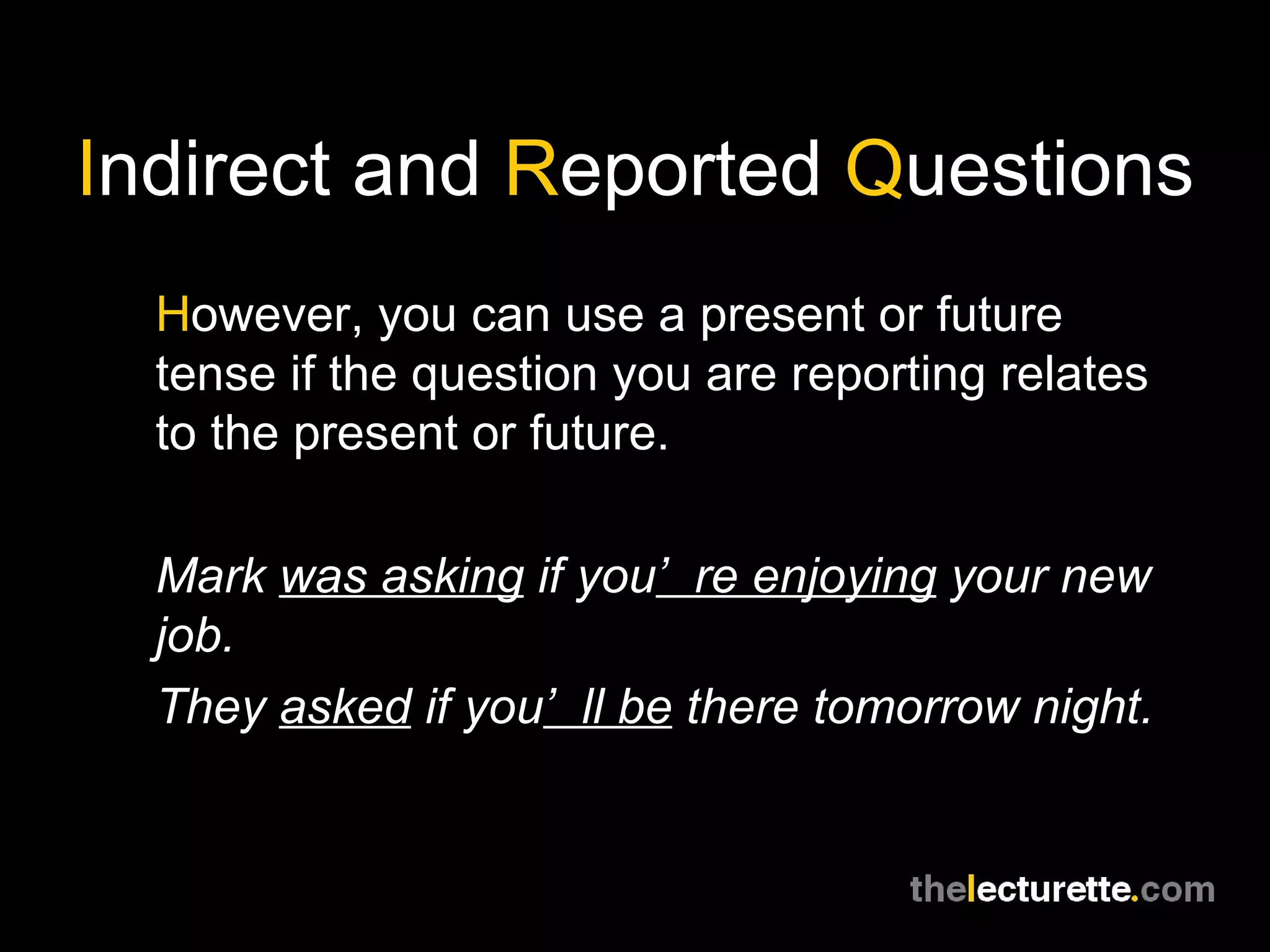 I ndirect and  R eported  Q uestions H owever, you can use a present or future tense if the question you are reporting relates to the present or future. Mark  was asking  if you ’re enjoying  your new job. They  asked  if you ’ll be  there tomorrow night. 