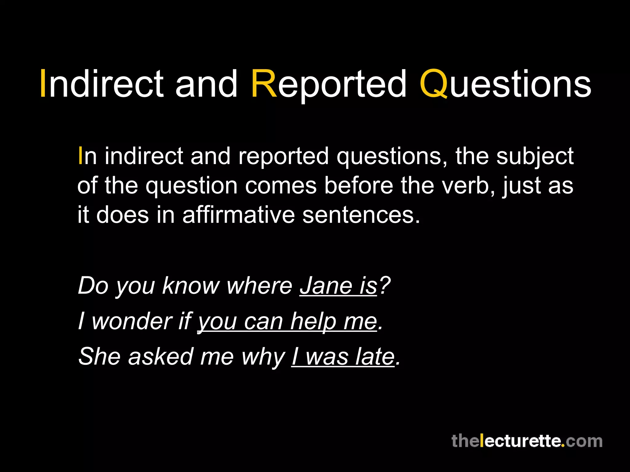 I ndirect and  R eported  Q uestions I n indirect and reported questions, the subject of the question comes before the verb, just as it does in affirmative sentences. Do you know where  Jane is ? I wonder if  you can help me . She asked me why  I was late . 