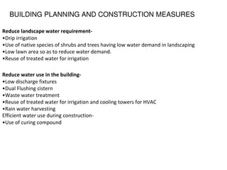 BUILDING PLANNING AND CONSTRUCTION MEASURES
Reduce landscape water requirement-
•Drip irrigation
•Use of native species of shrubs and trees having low water demand in landscaping
•Low lawn area so as to reduce water demand.
•Reuse of treated water for irrigation
Reduce water use in the building-
•Low discharge fixtures
•Dual Flushing cistern
•Waste water treatment
•Reuse of treated water for irrigation and cooling towers for HVAC
•Rain water harvesting
Efficient water use during construction-
•Use of curing compound
 