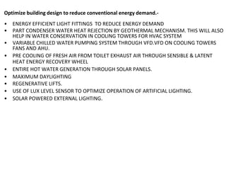 Optimize building design to reduce conventional energy demand.-
• ENERGY EFFICIENT LIGHT FITTINGS TO REDUCE ENERGY DEMAND
• PART CONDENSER WATER HEAT REJECTION BY GEOTHERMAL MECHANISM. THIS WILL ALSO
HELP IN WATER CONSERVATION IN COOLING TOWERS FOR HVAC SYSTEM
• VARIABLE CHILLED WATER PUMPING SYSTEM THROUGH VFD.VFD ON COOLING TOWERS
FANS AND AHU.
• PRE COOLING OF FRESH AIR FROM TOILET EXHAUST AIR THROUGH SENSIBLE & LATENT
HEAT ENERGY RECOVERY WHEEL
• ENTIRE HOT WATER GENERATION THROUGH SOLAR PANELS.
• MAXIMUM DAYLIGHTING
• REGENERATIVE LIFTS.
• USE OF LUX LEVEL SENSOR TO OPTIMIZE OPERATION OF ARTIFICIAL LIGHTING.
• SOLAR POWERED EXTERNAL LIGHTING.
 