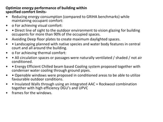 Optimize energy performance of building within
specified comfort limits-
• Reducing energy consumption (compared to GRIHA benchmarks) while
maintaining occupant comfort:
• o For achieving visual comfort:
• • Dire t li e of sight to the outdoor e iro e t to isio glazi g for uildi g
occupants for more than 90% of the occupied spaces.
• Avoiding Deep floor plates to create maximum daylighted spaces.
• • La ds api g pla ed ith ati e spe ies a d ater ody features i e tral
court and all around the building.
• o For achieving thermal comfort:
• • All ir ulatio spa es or passages ere aturally e tilated / shaded / ot air
conditioned.
• • E ergy Effi ie t Chilled ea ased Cooli g syste proposed together ith
condenser water cooling through ground pipes.
• • Ope a le i do s ere proposed i o ditio ed areas to e a le to utilize
favourable outdoor conditions.
• • I sulated Walls through usi g a i tegrated AAC + Ro k ool o i atio
together ith high effi ie y DGU’s a d UPVC
• frames for the windows.
 