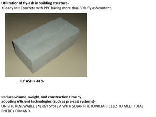 Utilization of fly-ash in building structure-
•Ready Mix Concrete with PPC having more than 30% fly ash content.
Reduce volume, weight, and construction time by
adopting efficient technologies (such as pre-cast systems)-
ON SITE RENEWABLE ENERGY SYSTEM WITH SOLAR PHOTOVOLTAIC CELLS TO MEET TOTAL
ENERGY DEMAND.
FLY ASH = 40 %
 