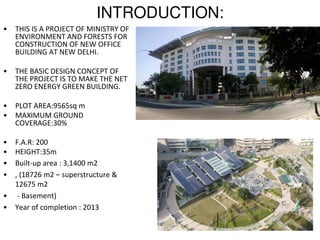 INTRODUCTION:
• THIS IS A PROJECT OF MINISTRY OF
ENVIRONMENT AND FORESTS FOR
CONSTRUCTION OF NEW OFFICE
BUILDING AT NEW DELHI.
• THE BASIC DESIGN CONCEPT OF
THE PROJECT IS TO MAKE THE NET
ZERO ENERGY GREEN BUILDING.
• PLOT AREA:9565sq m
• MAXIMUM GROUND
COVERAGE:30%
• F.A.R: 200
• HEIGHT:35m
• Built-up area : 3,1400 m2
• , (18726 m2 – superstructure &
12675 m2
• - Basement)
• Year of completion : 2013
 