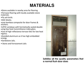MATERIALS
•Stone available in nearby area for flooring
•Terrazzo flooring with locally available stone
materials.
•Fly ash brick.
•AAC blocks.
•Jute bamboo composite for door frames &
shutters.
•UPVC windows with hermetically sealed double
using low heat transmittance index glass.
•Use of high reflectance terrace tiles for low heat
ingress.
•Avoided aluminum as it has high embedded
energy
•Sandstone Jalis.
• Stone and Ferrocement Jalis
Satisfies all the quality parameters that
a normal flush door does
 