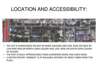 LOCATION AND ACCESSIBILITY:
PRIMARYROAD
(AUROBINDOMARG)
• THE SITE IS SURROUNDED ON EAST BY NDMC HOUSING AND 15M. ROW, ON WEST BY
12M ROW AND ON NORTH LODHI COLONY AND 12M. ROW, ON SOUTH GPRA COLONY
OF ALIGANJ.
• THE PLOT IS EASILY APPROACHABLE FROM AUROBINDO MARG AND LODHI ROAD.
• A METRO STATION "JORBAGH" IS AT WALKABLE DISTANCE OF ABOUT 300M FROM THIS
PLACE.
 