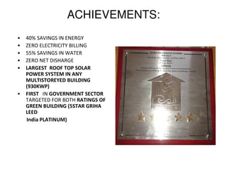 ACHIEVEMENTS:
• 40% SAVINGS IN ENERGY
• ZERO ELECTRICITY BILLING
• 55% SAVINGS IN WATER
• ZERO NET DISHARGE
• LARGEST ROOF TOP SOLAR
POWER SYSTEM IN ANY
MULTISTOREYED BUILDING
(930KWP)
• FIRST IN GOVERNMENT SECTOR
TARGETED FOR BOTH RATINGS OF
GREEN BUILDING (5STAR GRIHA
LEED
India PLATINUM)
 