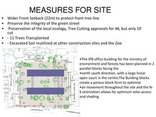 MEASURES FOR SITE
• Wider Front Setback (22m) to protect front tree line
• Preserve the integrity of the green street
• Preservation of the local ecology, Tree Cutting approvals for 46, but only 19
cut
• - 11 Trees Transplanted
• - Excavated Soil reutilized at other construction sites and the Zoo
•The IPB office building for the ministry of
environment and forests has been planned in 2
parallel blocks facing the
•north south direction, with a large linear
open court in the centre.The Building blocks
create a porous block form to optimize
•air movement throughout the site and the N-
S orientation allows for optimum solar access
and shading.
 