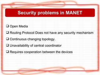 Security problems in MANET

 Open Media
 Routing Protocol Does not have any security mechanism
 Continuous changing topology.
 Unavailability of central coordinator
 Requires cooperation between the devices
 