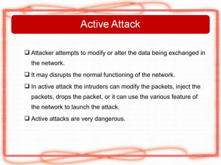 Attacker attempts to modify or alter the data being exchanged in
  the network.
 It may disrupts the normal functioning of the network.
 In active attack the intruders can modify the packets, inject the
  packets, drops the packet, or it can use the various feature of
  the network to launch the attack.
 Active attacks are very dangerous.
 