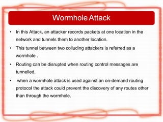 •   In this Attack, an attacker records packets at one location in the
    network and tunnels them to another location.
•   This tunnel between two colluding attackers is referred as a
    wormhole .
•   Routing can be disrupted when routing control messages are
    tunnelled.
•   when a wormhole attack is used against an on-demand routing
    protocol the attack could prevent the discovery of any routes other
    than through the wormhole.
 