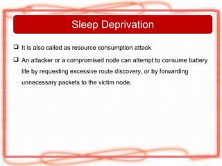 Sleep Deprivation

 It is also called as resource consumption attack

 An attacker or a compromised node can attempt to consume battery
   life by requesting excessive route discovery, or by forwarding
   unnecessary packets to the victim node.
 