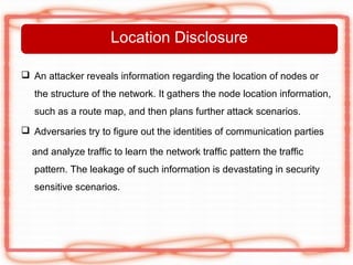 Location Disclosure

 An attacker reveals information regarding the location of nodes or
   the structure of the network. It gathers the node location information,
   such as a route map, and then plans further attack scenarios.
 Adversaries try to figure out the identities of communication parties

  and analyze traffic to learn the network traffic pattern the traffic
   pattern. The leakage of such information is devastating in security
   sensitive scenarios.
 