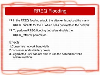  In the RREQ flooding attack, the attacker broadcast the many
   RREQ packets for the IP which does not exists in the network.
 To perform RREQ flooding ,Intruders disable the
   RREQ_ratelimit parameter.

Effects:
1.Consumes network bandwidth
2.consumes nodes battery power
3.Legitimated user can not able to use the network for valid
   communication.
 