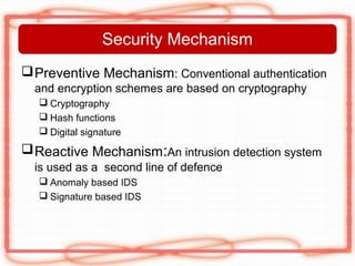 Security Mechanism
 Preventive Mechanism: Conventional authentication
  and encryption schemes are based on cryptography
   Cryptography
   Hash functions
   Digital signature
 Reactive Mechanism:An intrusion detection system
  is used as a second line of defence
   Anomaly based IDS
   Signature based IDS
 