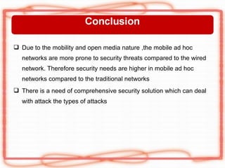  Due to the mobility and open media nature ,the mobile ad hoc
  networks are more prone to security threats compared to the wired
  network. Therefore security needs are higher in mobile ad hoc
  networks compared to the traditional networks
 There is a need of comprehensive security solution which can deal
  with attack the types of attacks
 