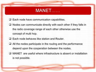  Each node have communication capabilities.
 Nodes can communicate directly with each other if they falls in
   the radio coverage range of each other otherwise use the
   concept of multi hop.
 Each node behaves like station and Router.
 All the nodes participate in the routing and the performance
   depend upon the cooperation between the nodes.
 MANET are useful where infrastructure is absent or installation
   is not possible.
 