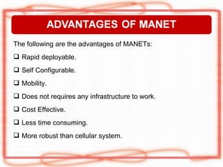 The following are the advantages of MANETs:
 Rapid deployable.
 Self Configurable.
 Mobility.
 Does not requires any infrastructure to work.
 Cost Effective.
 Less time consuming.
 More robust than cellular system.
 
