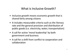 What is Inclusive Growth?
• Inclusive growth means economic growth that is
shared fairly among citizens
• It includes measurable criteria such as the literacy
rate and the general provision and distribution of
public goods (i.e. electricity, water, transportation)public goods (i.e. electricity, water, transportation)
• A call for active ‘moral leadership’ by both
government and business
• A call for a shift from conflict to cooperation and
collaboration
14
 