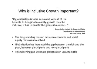 Why is Inclusive Growth Important?
“If globalisation is to be sustained, with all of the
benefits its brings to humanity, growth must be
inclusive, it has to benefit the greatest numbers…”
Source: Indian Institute for Corporate Affairs,
Confederation of Indian Industry,
The Evian Group, 2008
• The long-standing tension between economic and social
equity remains unresolved
• Globalization has increased the gap between the rich and the
poor, between participants and non-participants
• This widening gap will make globalization unsustainable
15
 