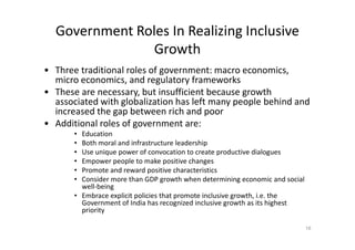 Government Roles In Realizing Inclusive
Growth
• Three traditional roles of government: macro economics,
micro economics, and regulatory frameworks
• These are necessary, but insufficient because growth
associated with globalization has left many people behind and
increased the gap between rich and poor
• Additional roles of government are:• Additional roles of government are:
• Education
• Both moral and infrastructure leadership
• Use unique power of convocation to create productive dialogues
• Empower people to make positive changes
• Promote and reward positive characteristics
• Consider more than GDP growth when determining economic and social
well-being
• Embrace explicit policies that promote inclusive growth, i.e. the
Government of India has recognized inclusive growth as its highest
priority
16
 