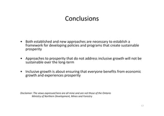 Conclusions
• Both established and new approaches are necessary to establish a
framework for developing policies and programs that create sustainable
prosperity
• Approaches to prosperity that do not address inclusive growth will not be• Approaches to prosperity that do not address inclusive growth will not be
sustainable over the long-term
• Inclusive growth is about ensuring that everyone benefits from economic
growth and experiences prosperity
Disclaimer: The views expressed here are all mine and are not those of the Ontario
Ministry of Northern Development, Mines and Forestry
17
 