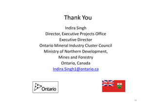 Thank You
Indira Singh
Director, Executive Projects Office
Executive Director
Ontario Mineral Industry Cluster Council
Ministry of Northern Development,
Mines and ForestryMines and Forestry
Ontario, Canada
Indira.Singh1@ontario.ca
18
 