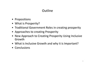 Outline
• Propositions
• What is Prosperity?
• Traditional Government Roles in creating prosperity
• Approaches to creating Prosperity
• New Approach to Creating Prosperity Using Inclusive
Growth
• What is Inclusive Growth and why it is Important?
• Conclusions
3
 
