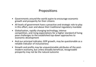 Propositions
• Governments around the world aspire to encourage economic
growth and prosperity for their citizens
• All levels of government have a proactive and strategic role to play
in this effort, over and above their traditional regulatory mandate
• Globalization, rapidly changing technology, intense
competition, and rising expectations for a higher standard of livingcompetition, and rising expectations for a higher standard of living
pose challenges to the established top-down approaches to
economic development
• And our principal indicator, GDP growth, may be questionable as a
reliable indicator of inclusiveness
• Growth and profits may be unquestionable attributes of the post-
modern economy, but unless broadly beneficial, recognizable
prosperity may not be the natural outcome
4
 