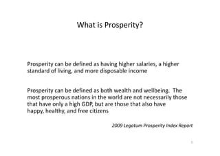 What is Prosperity?
Prosperity can be defined as having higher salaries, a higher
standard of living, and more disposable income
Prosperity can be defined as both wealth and wellbeing. The
most prosperous nations in the world are not necessarily those
that have only a high GDP, but are those that also have
happy, healthy, and free citizens
2009 Legatum Prosperity Index Report
5
 